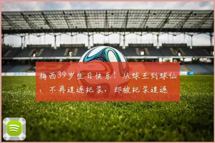 梅西39岁生日快乐!从球王到球仙,不再追逐纪录,却被纪录追逐