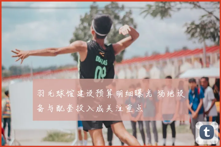 羽毛球馆建设预算明细曝光 场地设备与配套投入成关注重点