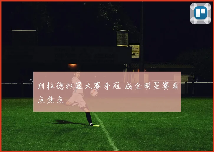 利拉德扣篮大赛夺冠 成全明星赛看点焦点