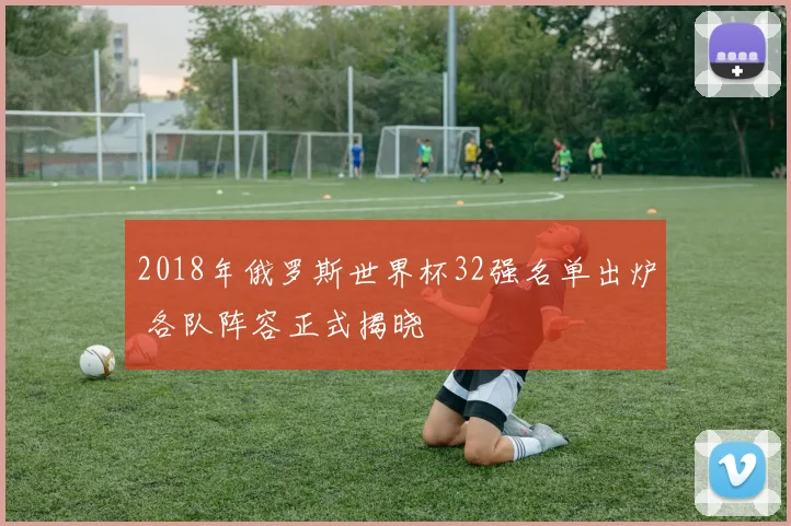 2018年俄罗斯世界杯32强名单出炉 各队阵容正式揭晓