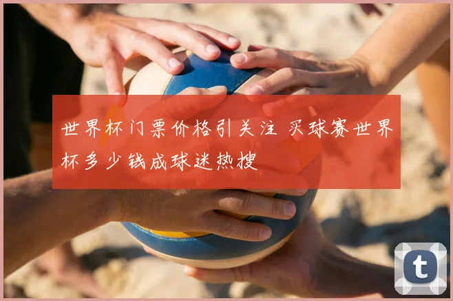 世界杯门票价格引关注 买球赛世界杯多少钱成球迷热搜